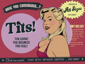 Colourful 1950's style magazine advert with a woman in a push-up red bra looking sultrily towards the viewer and the big headline "Have you considered... tits? The look! The bounce! The feel!" Additional text reads: Availablle in all sizes and shapes, don't miss out! A true CONVERSATION STARTER! Bring any party to life with ease... enjoy the weighty bounce at home, on a bike, in a car... they've never been more POPULAR! DISTRACT and AMAZE friends, lovers and... even yourself! At the bottom of the advert, a black bar has extra text which reads "God's free pocket! Cash! Keys! Lip balm! Lighter! And more!"