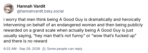 Post which reads "i worry that men think being A Good Guy is dramatically and heroically intervening on behalf of an endangered woman and then being publicly rewarded on a grand scale when actually being A Good Guy is just usually saying, “hey man that’s not funny” or “wow that’s fucked up” and there is no reward"